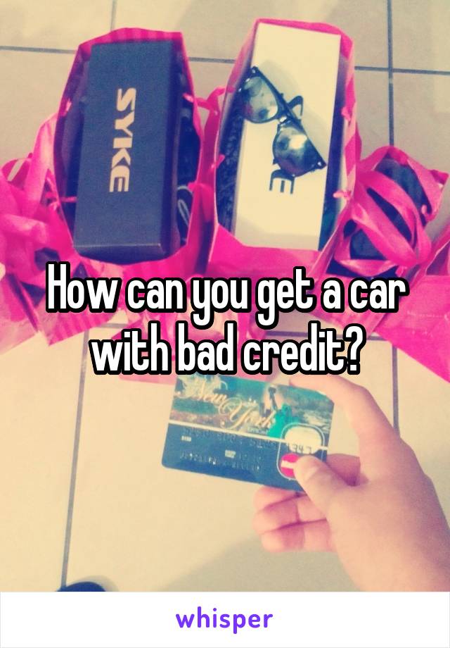 How can you get a car with bad credit?