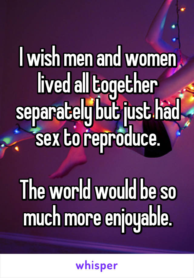 I wish men and women lived all together separately but just had sex to reproduce.

The world would be so much more enjoyable.