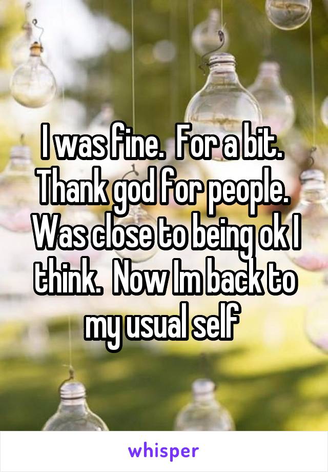 I was fine.  For a bit.  Thank god for people.  Was close to being ok I think.  Now Im back to my usual self 