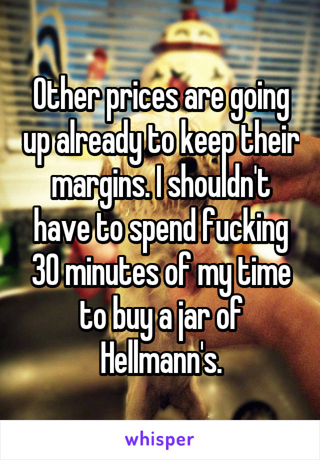 Other prices are going up already to keep their margins. I shouldn't have to spend fucking 30 minutes of my time to buy a jar of Hellmann's.