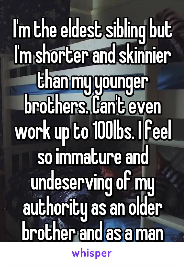 I'm the eldest sibling but I'm shorter and skinnier than my younger brothers. Can't even work up to 100lbs. I feel so immature and undeserving of my authority as an older brother and as a man