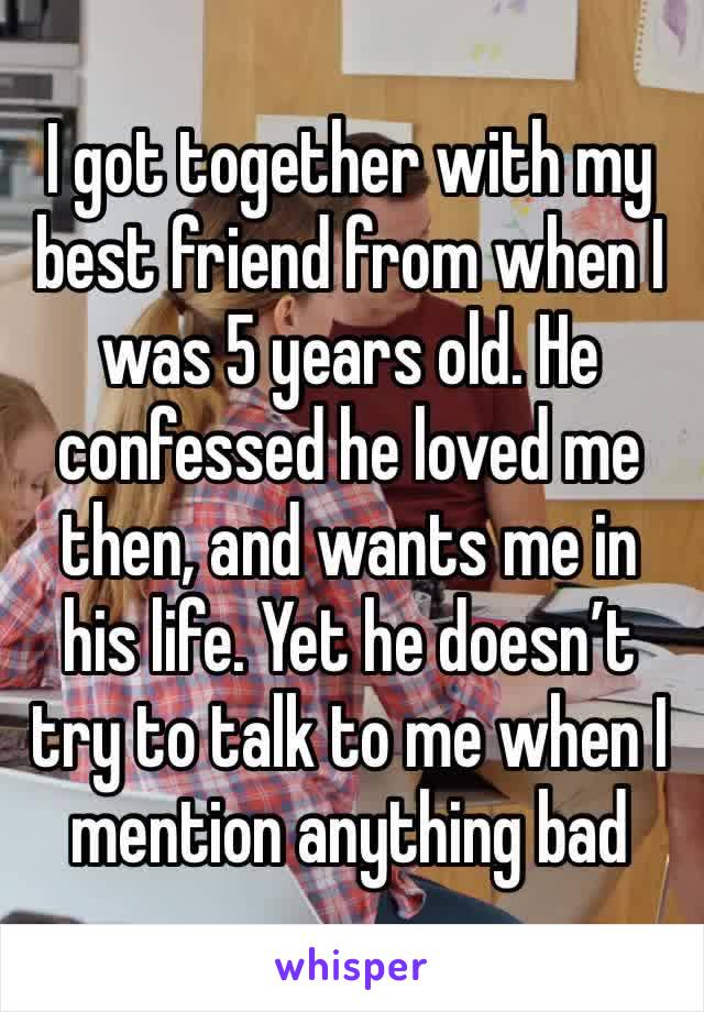 I got together with my best friend from when I was 5 years old. He confessed he loved me then, and wants me in his life. Yet he doesn’t try to talk to me when I mention anything bad 