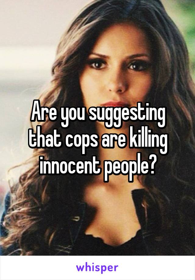 Are you suggesting that cops are killing innocent people?