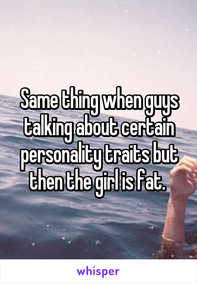 Same thing when guys talking about certain personality traits but then the girl is fat. 
