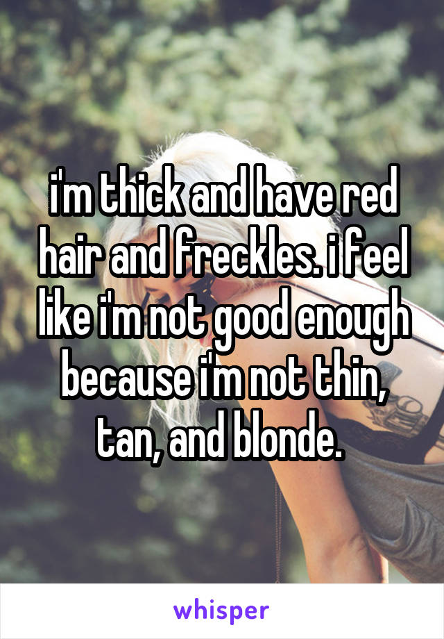 i'm thick and have red hair and freckles. i feel like i'm not good enough because i'm not thin, tan, and blonde. 