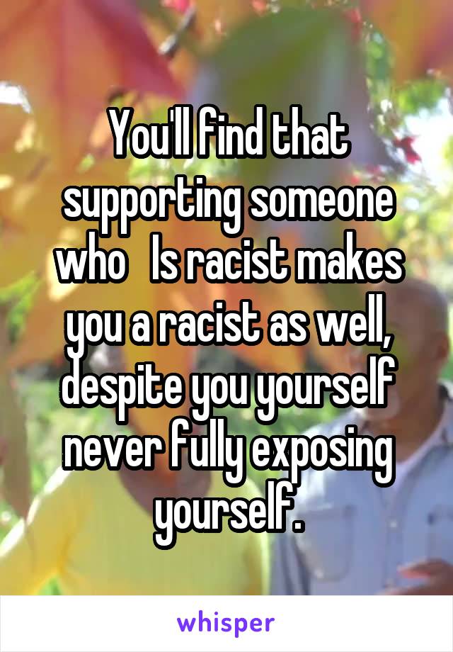 You'll find that supporting someone who   Is racist makes you a racist as well, despite you yourself never fully exposing yourself.