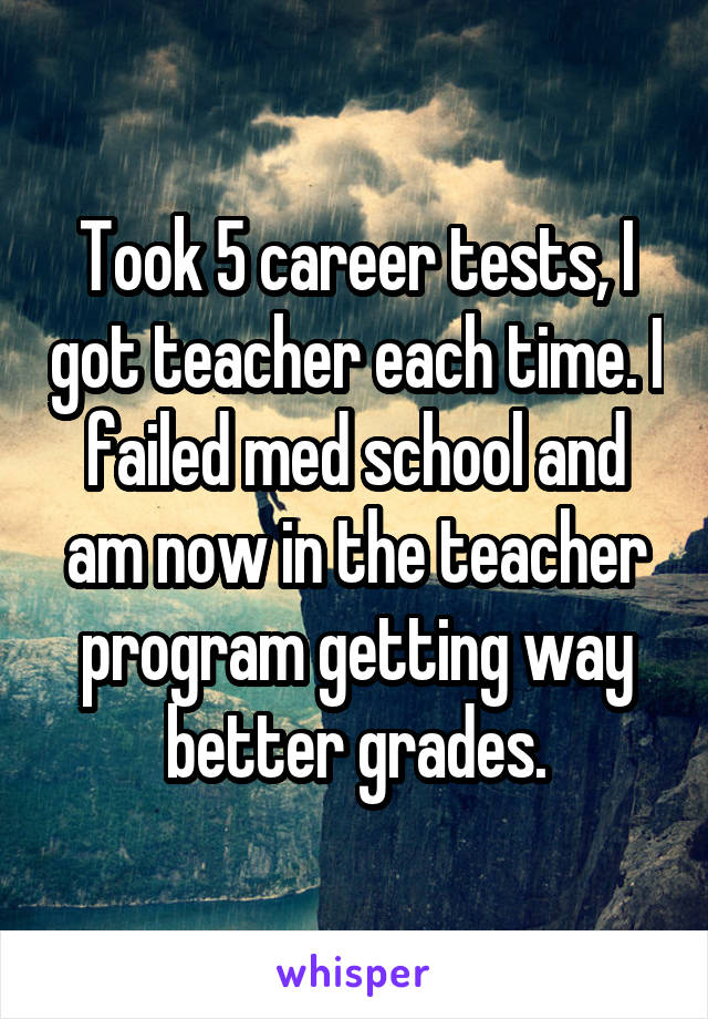 Took 5 career tests, I got teacher each time. I failed med school and am now in the teacher program getting way better grades.