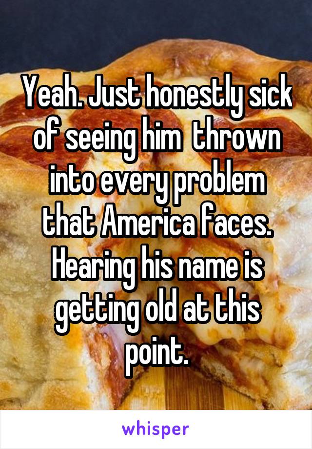 Yeah. Just honestly sick of seeing him  thrown into every problem that America faces. Hearing his name is getting old at this point.