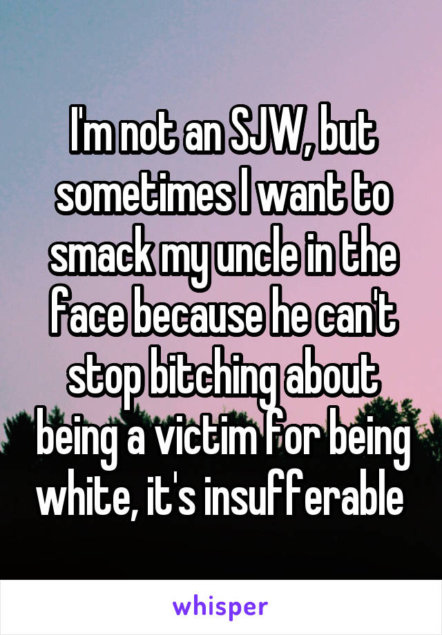 I'm not an SJW, but sometimes I want to smack my uncle in the face because he can't stop bitching about being a victim for being white, it's insufferable 