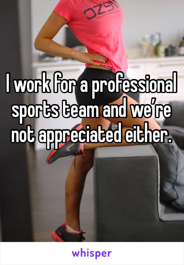 I work for a professional sports team and we’re not appreciated either. 