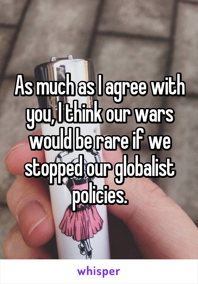 As much as I agree with you, I think our wars would be rare if we stopped our globalist policies.