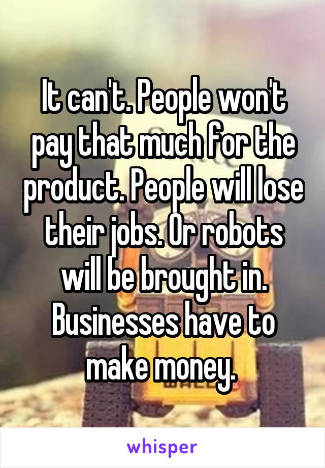 It can't. People won't pay that much for the product. People will lose their jobs. Or robots will be brought in. Businesses have to make money. 