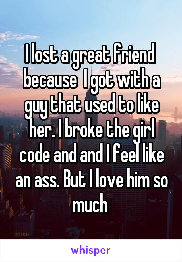 I lost a great friend  because  I got with a guy that used to like her. I broke the girl code and and I feel like an ass. But I love him so much 