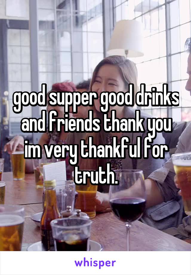 good supper good drinks and friends thank you im very thankful for truth.