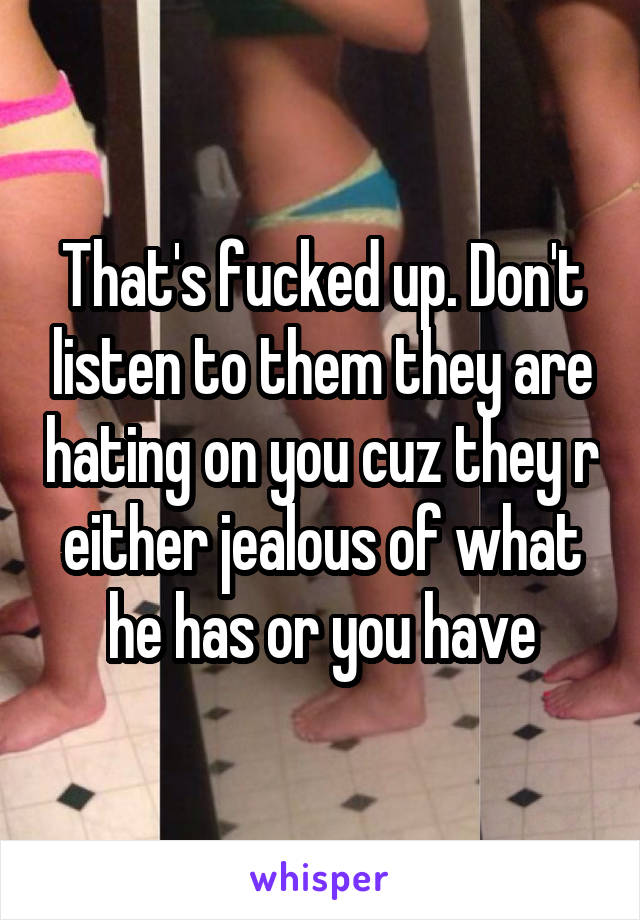 That's fucked up. Don't listen to them they are hating on you cuz they r either jealous of what he has or you have