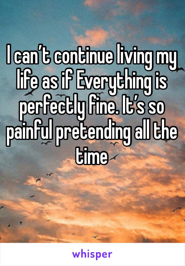 I can’t continue living my life as if Everything is perfectly fine. It’s so painful pretending all the time 