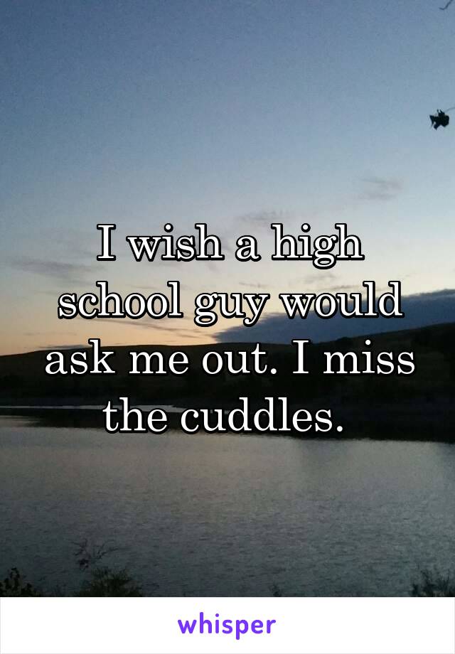 I wish a high school guy would ask me out. I miss the cuddles. 