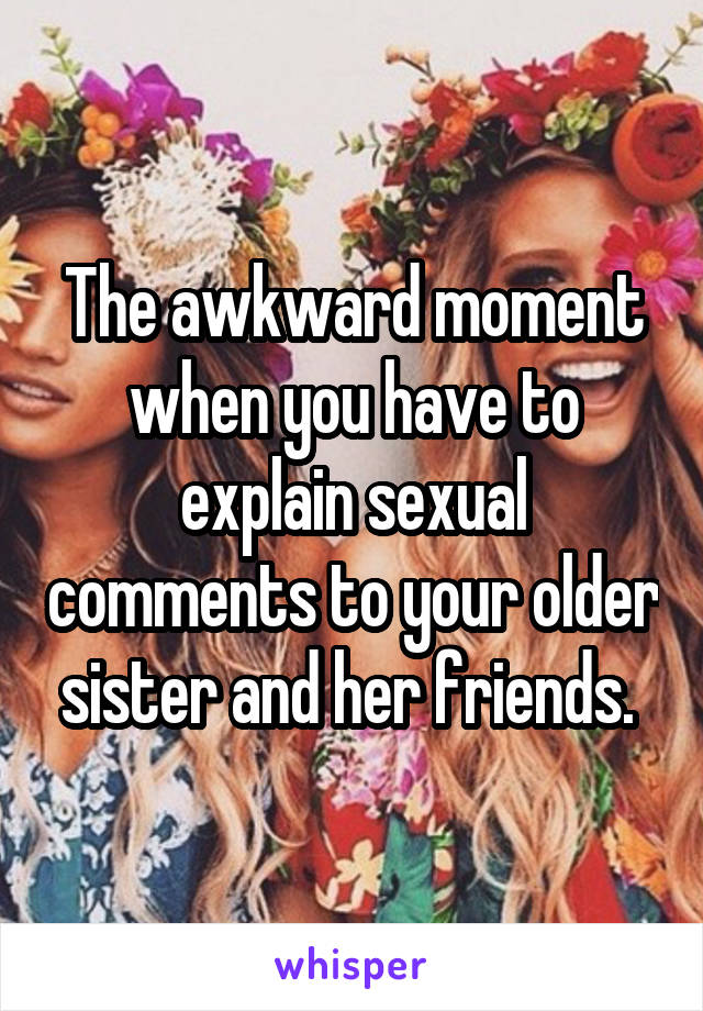The awkward moment when you have to explain sexual comments to your older sister and her friends. 