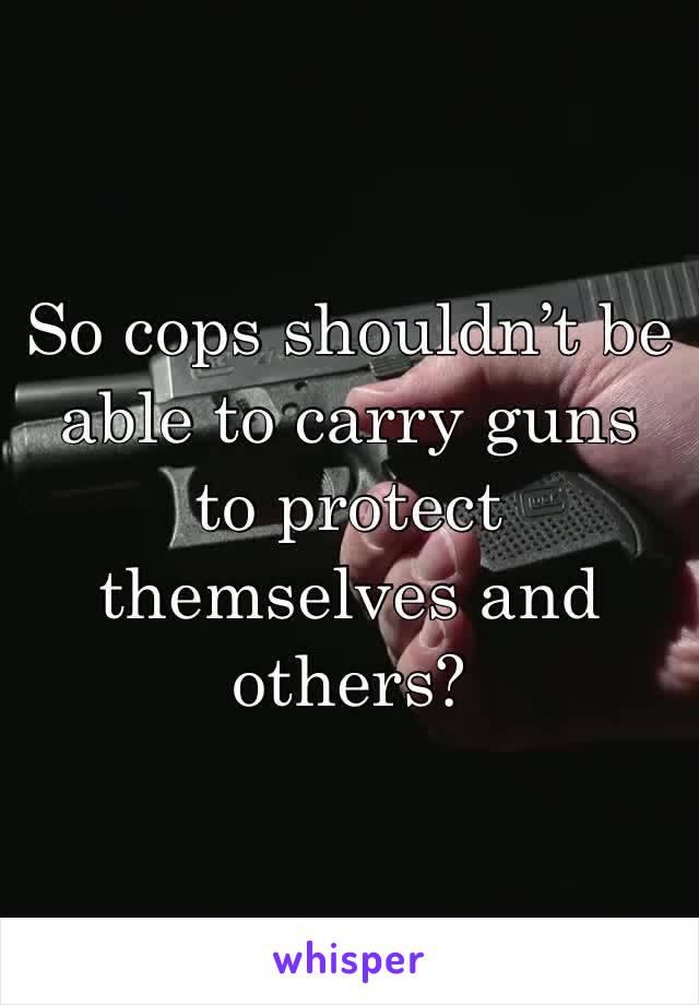 So cops shouldn’t be able to carry guns to protect themselves and others?