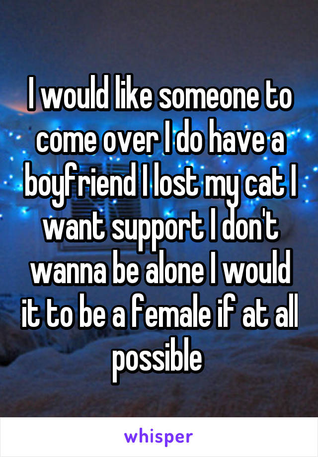 I would like someone to come over I do have a boyfriend I lost my cat I want support I don't wanna be alone I would it to be a female if at all possible 
