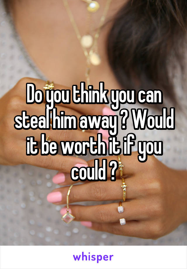 Do you think you can steal him away ? Would it be worth it if you could ?