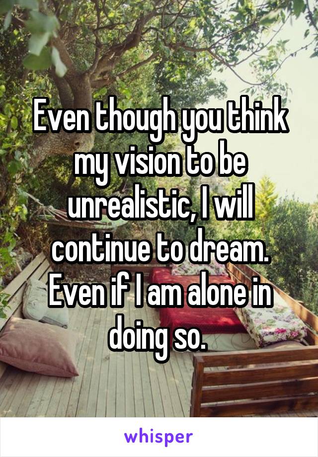 Even though you think my vision to be unrealistic, I will continue to dream. Even if I am alone in doing so. 