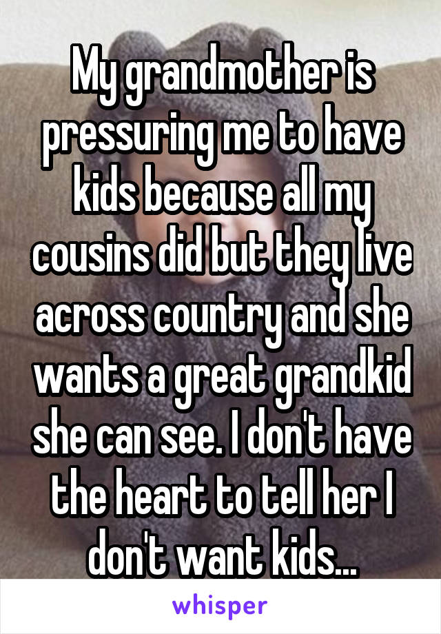 My grandmother is pressuring me to have kids because all my cousins did but they live across country and she wants a great grandkid she can see. I don't have the heart to tell her I don't want kids...