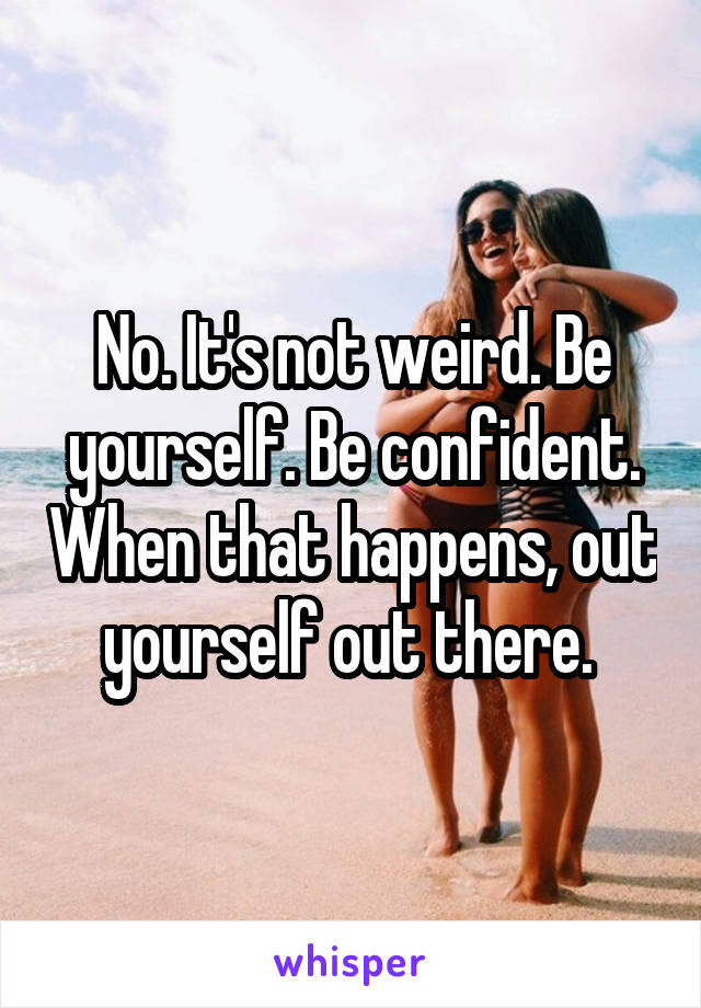 No. It's not weird. Be yourself. Be confident. When that happens, out yourself out there. 