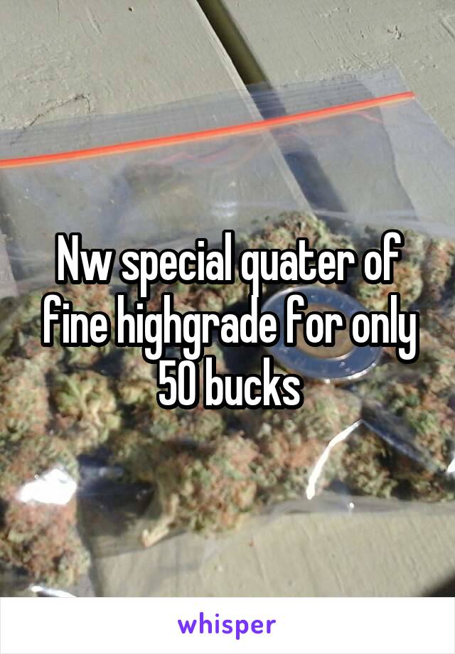 Nw special quater of fine highgrade for only 50 bucks