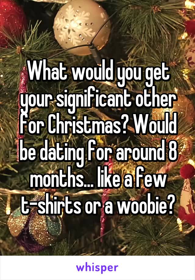 What would you get your significant other for Christmas? Would be dating for around 8 months... like a few t-shirts or a woobie?