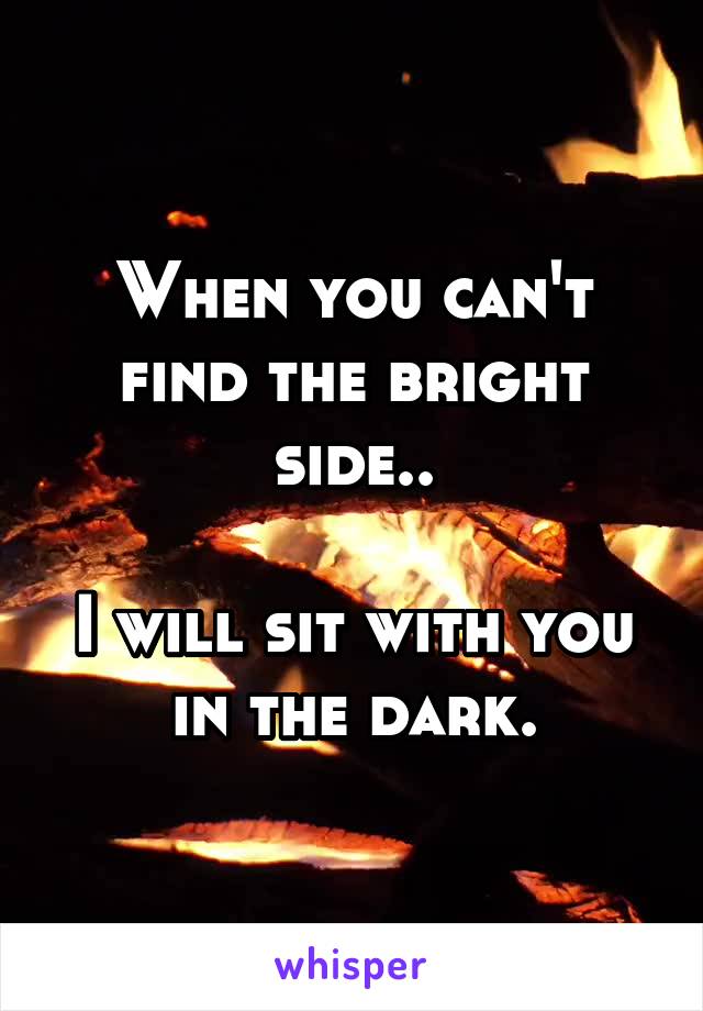 When you can't find the bright side..

I will sit with you in the dark.
