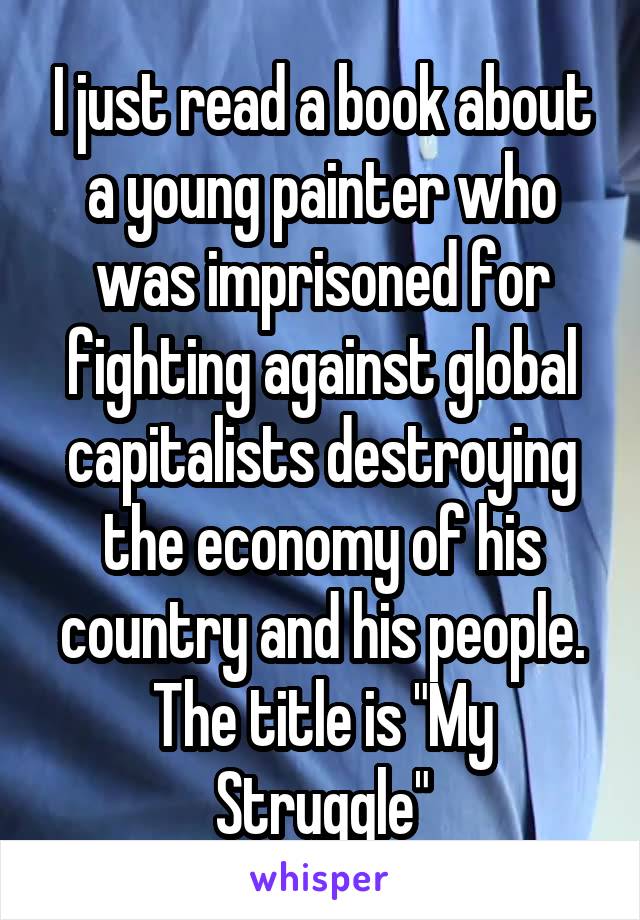 I just read a book about a young painter who was imprisoned for fighting against global capitalists destroying the economy of his country and his people. The title is "My Struggle"