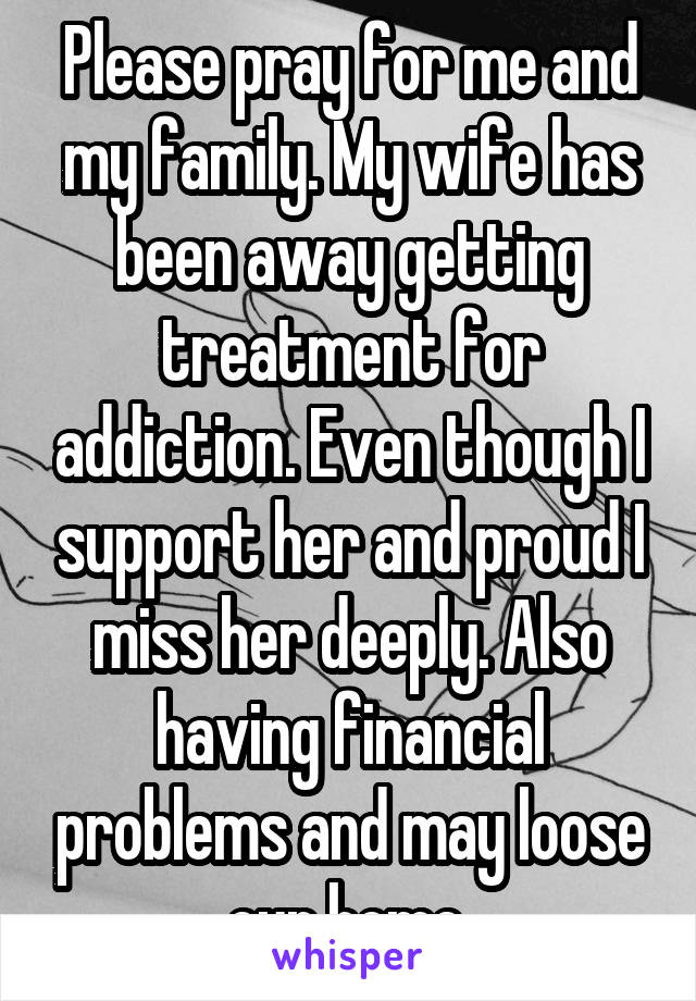 Please pray for me and my family. My wife has been away getting treatment for addiction. Even though I support her and proud I miss her deeply. Also having financial problems and may loose our home.