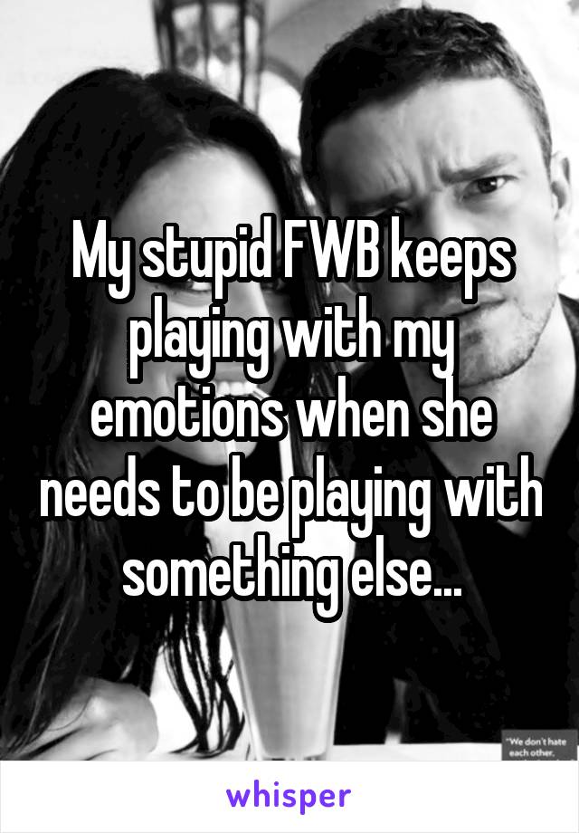 My stupid FWB keeps playing with my emotions when she needs to be playing with something else...