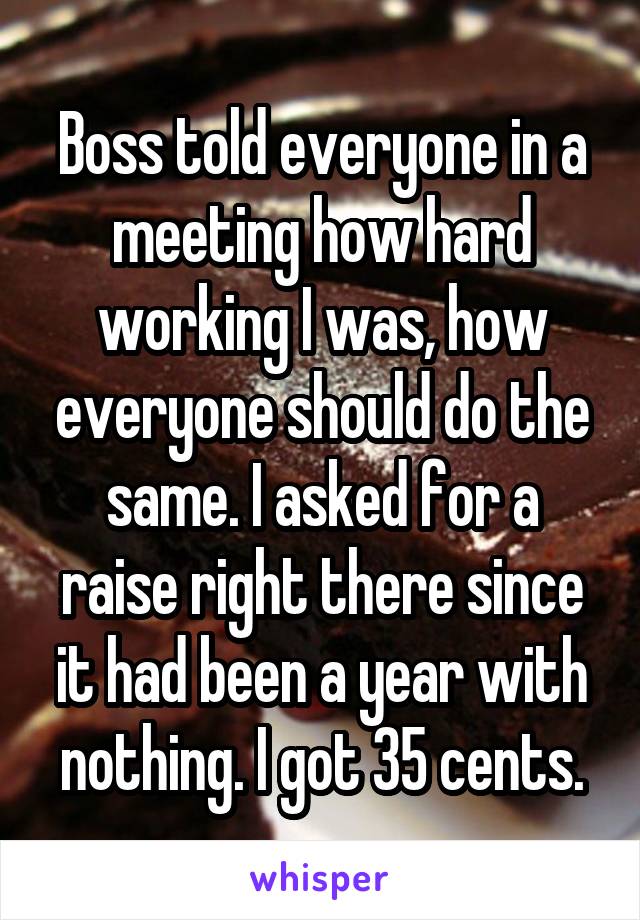 Boss told everyone in a meeting how hard working I was, how everyone should do the same. I asked for a raise right there since it had been a year with nothing. I got 35 cents.