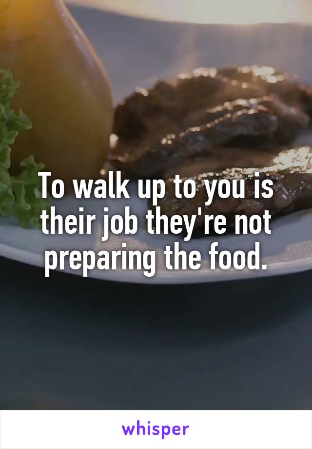 To walk up to you is their job they're not preparing the food.