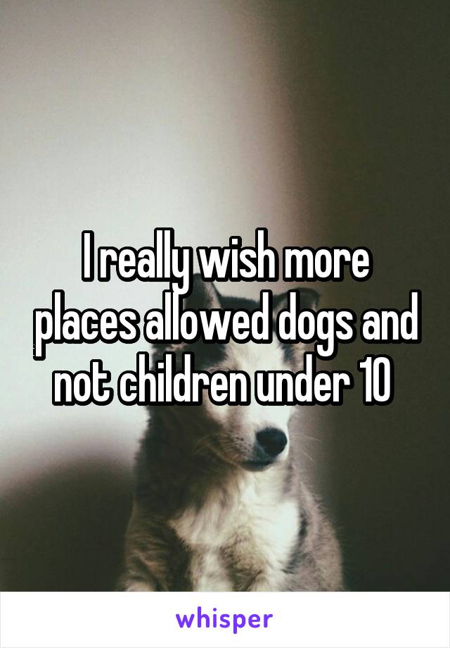 I really wish more places allowed dogs and not children under 10 