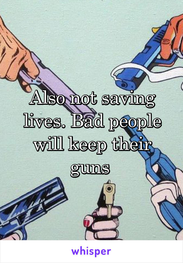 Also not saving lives. Bad people will keep their guns 