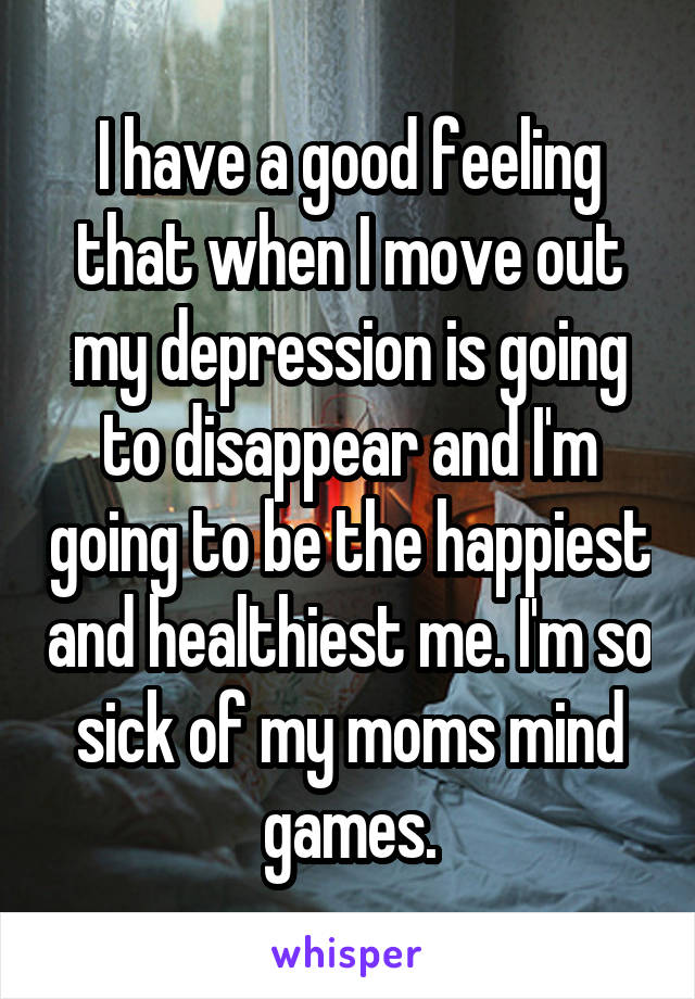 I have a good feeling that when I move out my depression is going to disappear and I'm going to be the happiest and healthiest me. I'm so sick of my moms mind games.