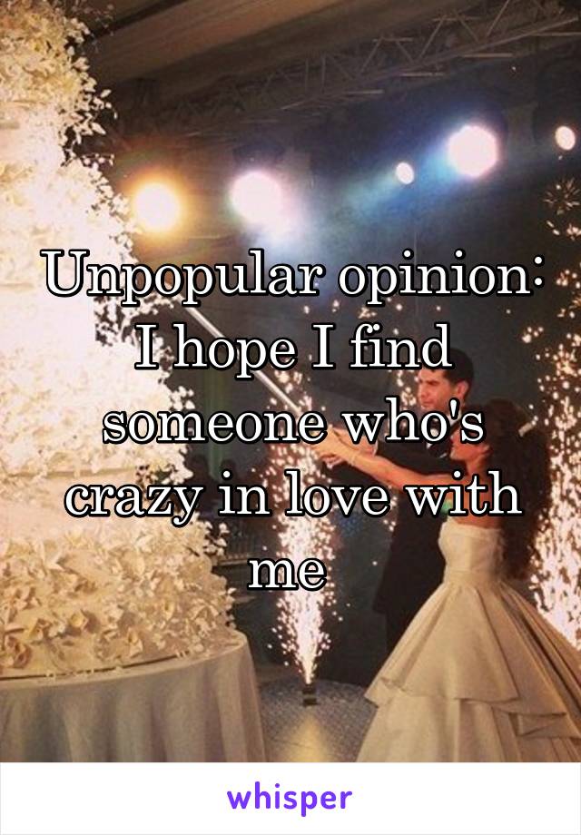 Unpopular opinion: I hope I find someone who's crazy in love with me 