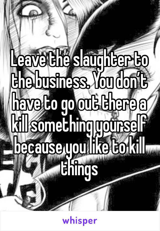 Leave the slaughter to the business. You don’t have to go out there a kill something yourself because you like to kill things 