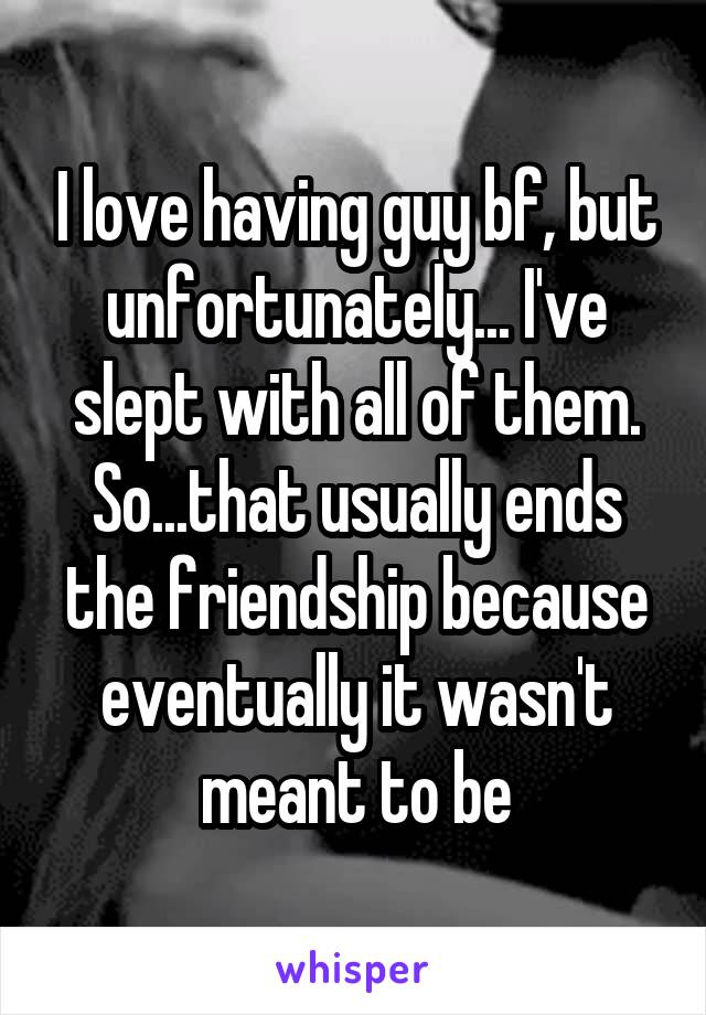 I love having guy bf, but unfortunately... I've slept with all of them. So...that usually ends the friendship because eventually it wasn't meant to be
