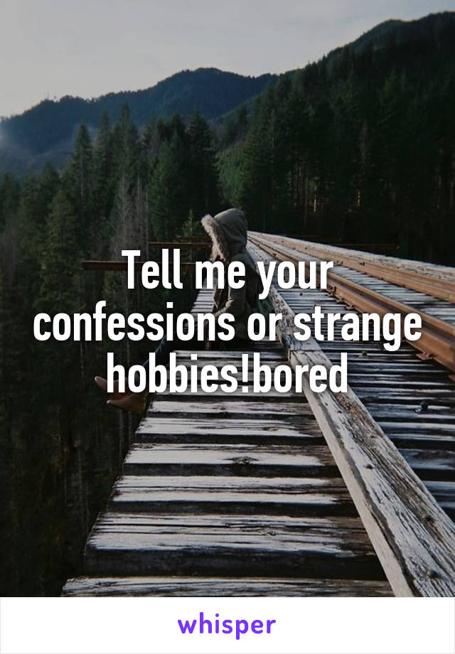 Tell me your confessions or strange hobbies!bored