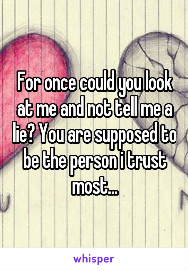 For once could you look at me and not tell me a lie? You are supposed to be the person i trust most...