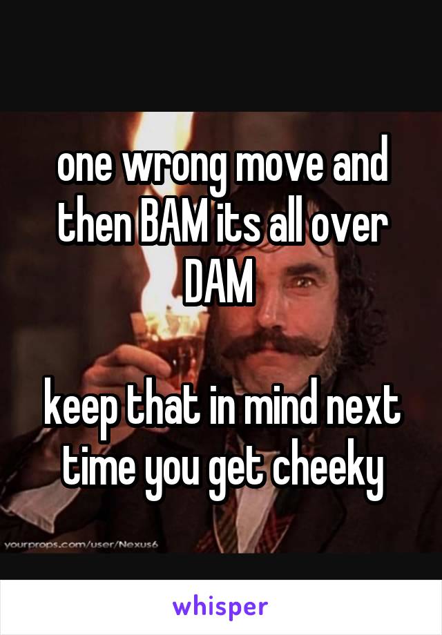 one wrong move and then BAM its all over DAM 

keep that in mind next time you get cheeky