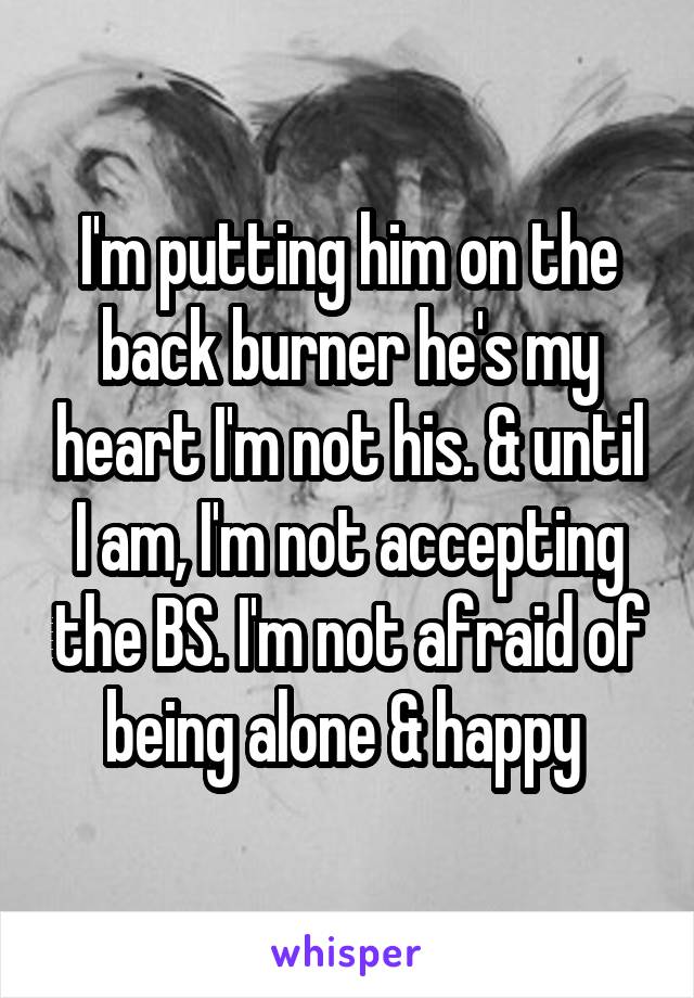 I'm putting him on the back burner he's my heart I'm not his. & until I am, I'm not accepting the BS. I'm not afraid of being alone & happy 