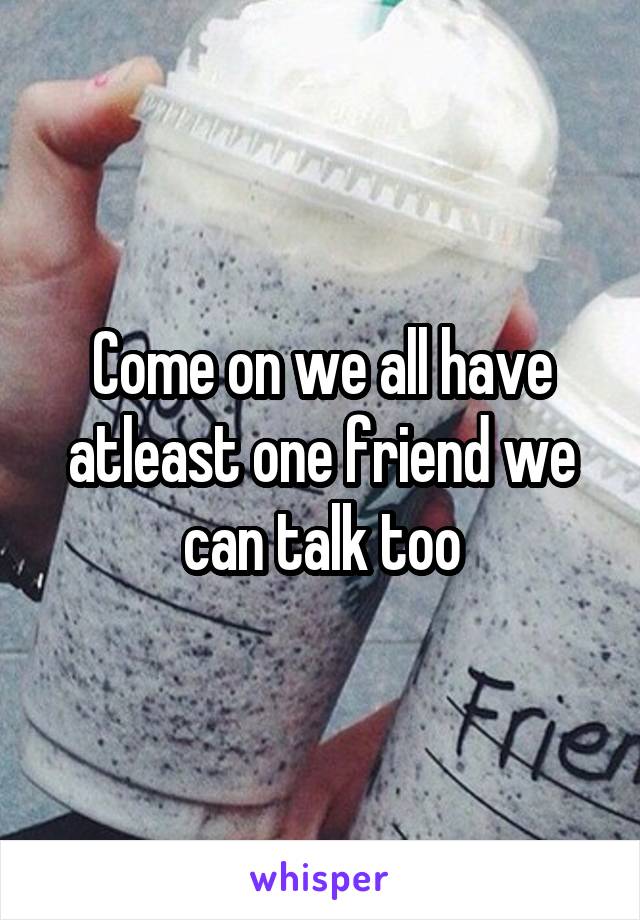 Come on we all have atleast one friend we can talk too
