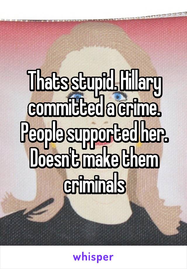 Thats stupid. Hillary committed a crime. People supported her. Doesn't make them criminals