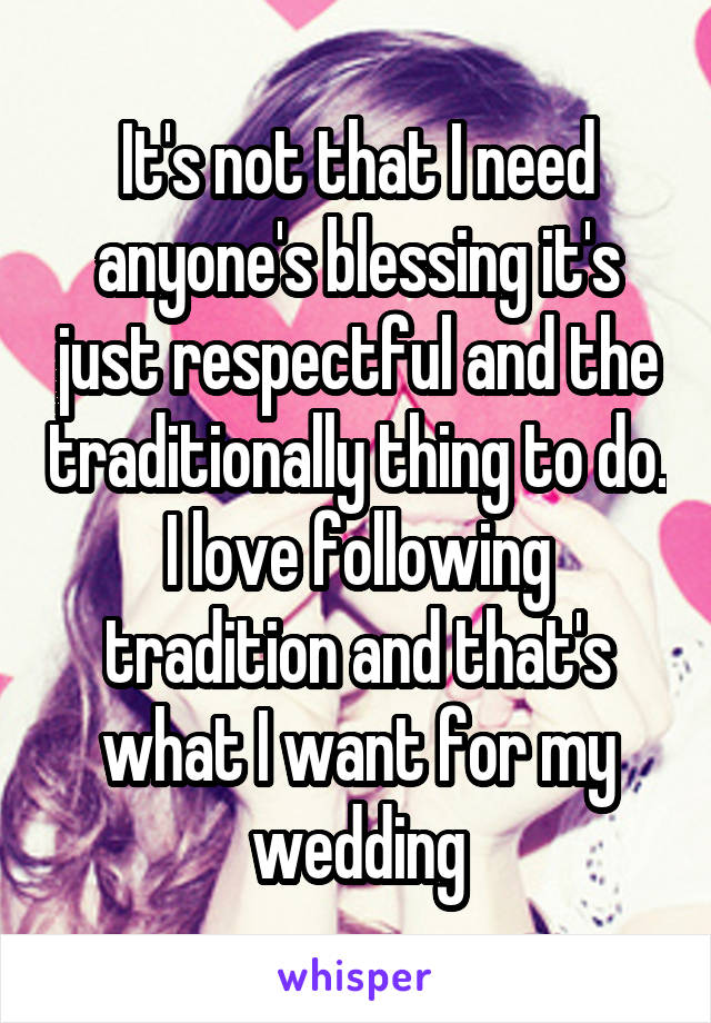 It's not that I need anyone's blessing it's just respectful and the traditionally thing to do. I love following tradition and that's what I want for my wedding