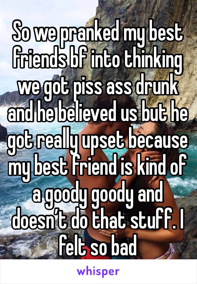 So we pranked my best friends bf into thinking we got piss ass drunk and he believed us but he got really upset because my best friend is kind of a goody goody and doesn’t do that stuff. I felt so bad